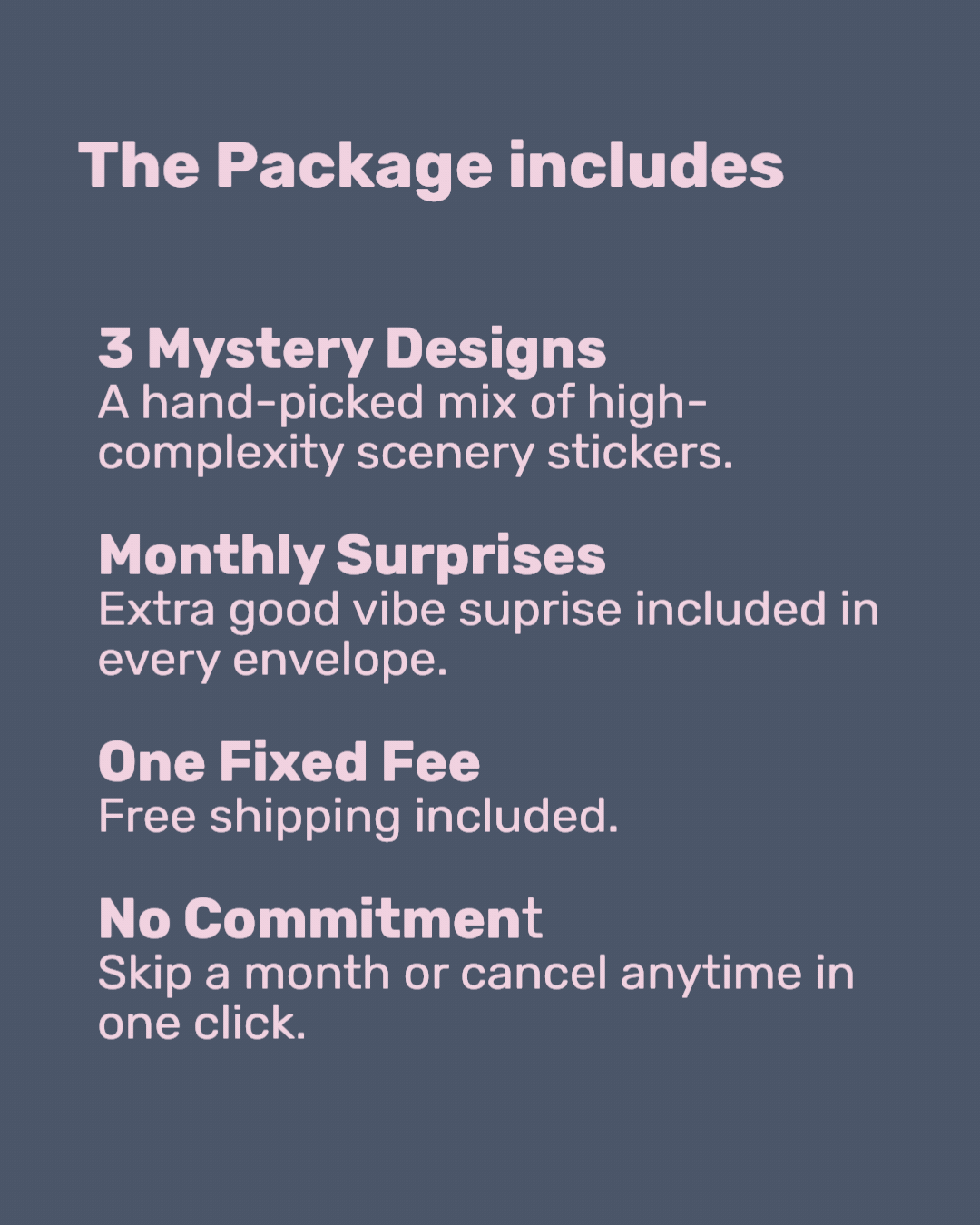 The Package includes
3 Mystery Designs
A hand-picked mix of high-complexity scenery stickers.

Monthly Surprises
Extra good vibe suprise included in every envelope.

One Fixed Fee
Free shipping included.

No Commitment
Skip a month or cancel anytime in one click.